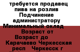 требуется продавец пива на розлив › Подчинение ­ администратору › Минимальный оклад ­ 14 000 › Возраст от ­ 25 › Возраст до ­ 45 - Карачаево-Черкесская респ., Черкесск г. Работа » Вакансии   